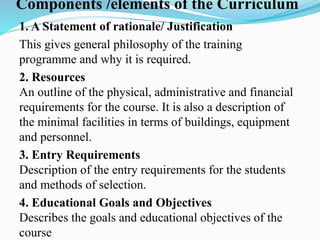 Components /elements of the Curriculum
1. A Statement of rationale/ Justification
This gives general philosophy of the training
programme and why it is required.
2. Resources
An outline of the physical, administrative and financial
requirements for the course. It is also a description of
the minimal facilities in terms of buildings, equipment
and personnel.
3. Entry Requirements
Description of the entry requirements for the students
and methods of selection.
4. Educational Goals and Objectives
Describes the goals and educational objectives of the
course
 