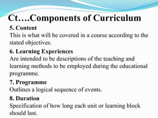 Ct….Components of Curriculum
5. Content
This is what will be covered in a course according to the
stated objectives.
6. Learning Experiences
Are intended to be descriptions of the teaching and
learning methods to be employed during the educational
programme.
7. Programme
Outlines a logical sequence of events.
8. Duration
Specification of how long each unit or learning block
should last.
 