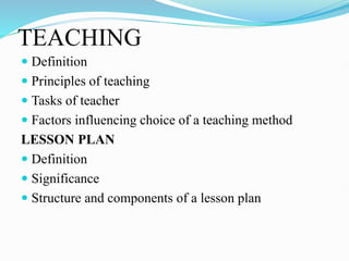 TEACHING
 Definition
 Principles of teaching
 Tasks of teacher
 Factors influencing choice of a teaching method
LESSON PLAN
 Definition
 Significance
 Structure and components of a lesson plan
 