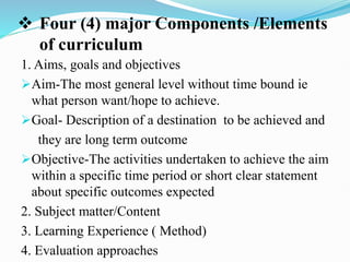  Four (4) major Components /Elements
of curriculum
1. Aims, goals and objectives
Aim-The most general level without time bound ie
what person want/hope to achieve.
Goal- Description of a destination to be achieved and
they are long term outcome
Objective-The activities undertaken to achieve the aim
within a specific time period or short clear statement
about specific outcomes expected
2. Subject matter/Content
3. Learning Experience ( Method)
4. Evaluation approaches
 