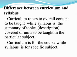 Difference between curriculum and
syllabus
- Curriculum refers to overall content
to be taught while syllabus is the
summary of topics (description)
covered or units to be taught in the
particular subject.
- Curriculum is for the course while
syllabus is for specific subject.
 