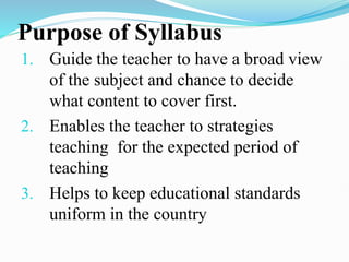 Purpose of Syllabus
1. Guide the teacher to have a broad view
of the subject and chance to decide
what content to cover first.
2. Enables the teacher to strategies
teaching for the expected period of
teaching
3. Helps to keep educational standards
uniform in the country
 