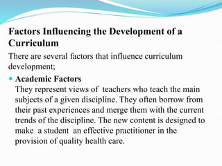 Factors Influencing the Development of a
Curriculum
There are several factors that influence curriculum
development;
 Academic Factors
They represent views of teachers who teach the main
subjects of a given discipline. They often borrow from
their past experiences and merge them with the current
trends of the discipline. The new content is designed to
make a student an effective practitioner in the
provision of quality health care.
 