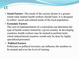 ct
 Social Factors -The needs of the society dictate to a greater
extent what student health workers should learn. It is designed
to reflect social and cultural needs of the local population.
 Economic Factors
The cost of implementation of a curriculum can determine the
type of health worker trained by a given country. In developing
countries, health workers may be trained to perform tasks
which industrialized countries would only be done by highly
specialized personnel.
 Political Factors
Politicians or political investors can influence the numbers to
be trained and even the level of training.
 