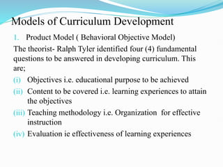 Models of Curriculum Development
1. Product Model ( Behavioral Objective Model)
The theorist- Ralph Tyler identified four (4) fundamental
questions to be answered in developing curriculum. This
are;
(i) Objectives i.e. educational purpose to be achieved
(ii) Content to be covered i.e. learning experiences to attain
the objectives
(iii) Teaching methodology i.e. Organization for effective
instruction
(iv) Evaluation ie effectiveness of learning experiences
 