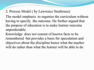 2. Process Model ( by Lawrence Stenhouse)
The model emphasis to organize the curriculum without
having to specify the outcome. He further argued that
the purpose of education is to make learner outcome
unpredictable.
Knowledge does not consist of known facts to be
remembered but provides a basis for speculation and
objectives about the discipline hence what the teacher
will do rather than what the learner will be able to do
 