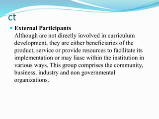 ct
 External Participants
Although are not directly involved in curriculum
development, they are either beneficiaries of the
product, service or provide resources to facilitate its
implementation or may liase within the institution in
various ways. This group comprises the community,
business, industry and non governmental
organizations.
 
