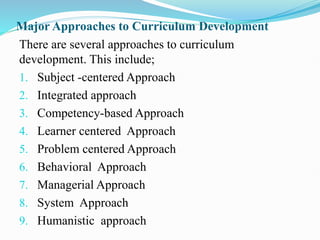 Major Approaches to Curriculum Development
There are several approaches to curriculum
development. This include;
1. Subject -centered Approach
2. Integrated approach
3. Competency-based Approach
4. Learner centered Approach
5. Problem centered Approach
6. Behavioral Approach
7. Managerial Approach
8. System Approach
9. Humanistic approach
 