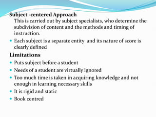 Subject -centered Approach
This is carried out by subject specialists, who determine the
subdivision of content and the methods and timing of
instruction.
 Each subject is a separate entity and its nature of score is
clearly defined
Limitations
 Puts subject before a student
 Needs of a student are virtually ignored
 Too much time is taken in acquiring knowledge and not
enough in learning necessary skills
 It is rigid and static
 Book centred
 
