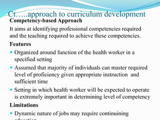 Ct…..approach to curriculum development
Competency-based Approach
It aims at identifying professional competencies required
and the teaching required to achieve these competencies.
Features
 Organized around function of the health worker in a
specified setting
 Assumed that majority of individuals can master required
level of proficiency given appropriate instruction and
sufficient time
 Setting in which health worker will be expected to operate
is extremely important in determining level of competency
Limitations
 Dynamic nature of jobs may require continuining
 
