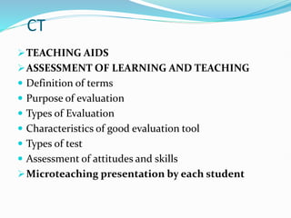 CT
TEACHING AIDS
ASSESSMENT OF LEARNING AND TEACHING
 Definition of terms
 Purpose of evaluation
 Types of Evaluation
 Characteristics of good evaluation tool
 Types of test
 Assessment of attitudes and skills
Microteaching presentation by each student
 