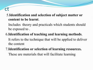 ct
5.Identification and selection of subject matter or
content to be learnt.
Includes theory and practicals which students should
be exposed to .
6.Identification of teaching and learning methods.
It refers to the technique that will be applied to deliver
the content
7.Identification or selection of learning resources.
These are materials that will facilitate learning
 