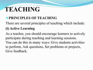 TEACHING
PRINCIPLES OF TEACHING
There are several principles of teaching which include:
(i) Active Learning
As a teacher, you should encourage learners to actively
participate during teaching and learning sessions.
You can do this in many ways: Give students activities
to perform, Ask questions, Set problems or projects,
Give feedback.
 