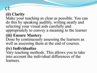 ct
(ii) Clarity
Make your teaching as clear as possible. You can
do this by speaking audibly, writing neatly and
selecting your visual aids carefully and
appropriately to convey a meaning to the learner
(iii) Ensure Mastery
Done by continuously assessing the learners as
well as assessing them at the end of courses.
(iv) Individualize
Vary teaching methods. This allows you to take
into account the individual differences of the
learners.
 