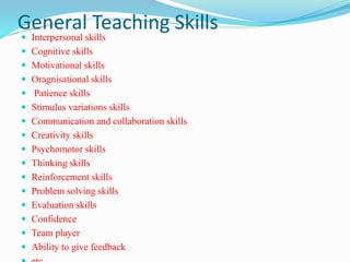 General Teaching Skills
 Interpersonal skills
 Cognitive skills
 Motivational skills
 Oragnisational skills
 Patience skills
 Stimulus variations skills
 Communication and collaboration skills
 Creativity skills
 Psychomotor skills
 Thinking skills
 Reinforcement skills
 Problem solving skills
 Evaluation skills
 Confidence
 Team player
 Ability to give feedback
 