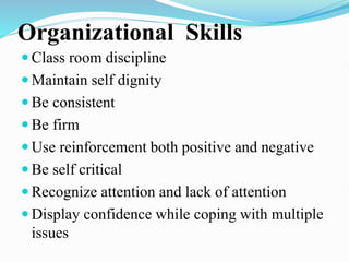 Organizational Skills
 Class room discipline
 Maintain self dignity
 Be consistent
 Be firm
 Use reinforcement both positive and negative
 Be self critical
 Recognize attention and lack of attention
 Display confidence while coping with multiple
issues
 