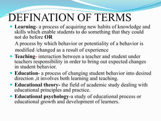 DEFINATION OF TERMS
 Learning- a process of acquiring new habits of knowledge and
skills which enable students to do something that they could
not do before OR
A process by which behavior or potentiality of a behavior is
modified /changed as a result of experience
 Teaching- interaction between a teacher and student under
teachers responsibility in order to bring out expected changes
in student behavior.
 Education- a process of changing student behavior into desired
direction ,it involves both learning and teaching.
 Educational theory- the field of academic study dealing with
educational principles and practice.
 Educational psychology-a study of educational process or
educational growth and development of learners.
 