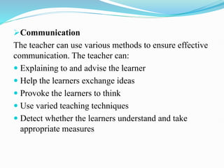 Communication
The teacher can use various methods to ensure effective
communication. The teacher can:
 Explaining to and advise the learner
 Help the learners exchange ideas
 Provoke the learners to think
 Use varied teaching techniques
 Detect whether the learners understand and take
appropriate measures
 