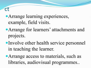 ct
Arrange learning experiences,
example, field visits.
Arrange for learners’ attachments and
projects.
Involve other health service personnel
in teaching the learner.
Arrange access to materials, such as
libraries, audiovisual programmes..
 