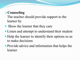 Counseling
The teacher should provide support to the
learner by
 Show the learner that they care
 Listen and attempt to understand their student
 Help the learner to identify their options so as
to make decisions
 Provide advice and information that helps the
learner
 