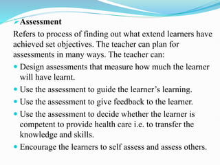 Assessment
Refers to process of finding out what extend learners have
achieved set objectives. The teacher can plan for
assessments in many ways. The teacher can:
 Design assessments that measure how much the learner
will have learnt.
 Use the assessment to guide the learner’s learning.
 Use the assessment to give feedback to the learner.
 Use the assessment to decide whether the learner is
competent to provide health care i.e. to transfer the
knowledge and skills.
 Encourage the learners to self assess and assess others.
 