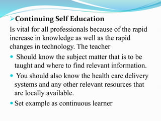 Continuing Self Education
Is vital for all professionals because of the rapid
increase in knowledge as well as the rapid
changes in technology. The teacher
 Should know the subject matter that is to be
taught and where to find relevant information.
 You should also know the health care delivery
systems and any other relevant resources that
are locally available.
 Set example as continuous learner
 