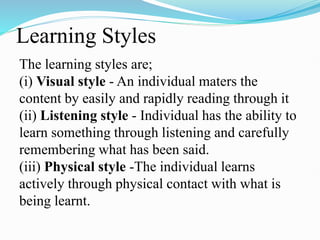 Learning Styles
The learning styles are;
(i) Visual style - An individual maters the
content by easily and rapidly reading through it
(ii) Listening style - Individual has the ability to
learn something through listening and carefully
remembering what has been said.
(iii) Physical style -The individual learns
actively through physical contact with what is
being learnt.
 