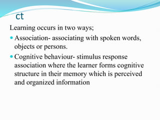 ct
Learning occurs in two ways;
 Association- associating with spoken words,
objects or persons.
 Cognitive behaviour- stimulus response
association where the learner forms cognitive
structure in their memory which is perceived
and organized information
 