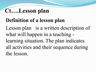 Ct….Lesson plan
Definition of a lesson plan
Lesson plan is a written description of
what will happen in a teaching -
learning situation. The plan indicates
all activities and their sequence during
the lesson.
 
