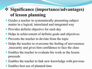  Significance (importance/advantages)
of lesson planning
 Guides a teacher in systematically presenting subject
matter in a logical, interelated and integrated way
 Provides definite objective for each day
 Helps in achievement of definite goals and objectives
 Prevents the teacher to deviate from the topic
 Helps the teacher to overcome the feeling of nervousness
,insecurity and gives him confidence to face the class
 Enables the teacher to evaluate his work as the lesson
proceeds
 Enables the teacher to link new knowledge with previous
 Enables best use of planned time
 