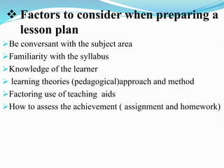  Factors to consider when preparing a
lesson plan
Be conversant with the subject area
Familiarity with the syllabus
Knowledge of the learner
 learning theories (pedagogical)approach and method
Factoring use of teaching aids
How to assess the achievement ( assignment and homework)
 