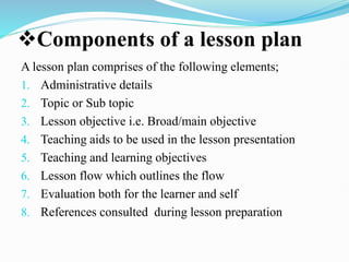 Components of a lesson plan
A lesson plan comprises of the following elements;
1. Administrative details
2. Topic or Sub topic
3. Lesson objective i.e. Broad/main objective
4. Teaching aids to be used in the lesson presentation
5. Teaching and learning objectives
6. Lesson flow which outlines the flow
7. Evaluation both for the learner and self
8. References consulted during lesson preparation
 