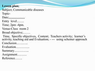 Lesson plan;
Subject; Communicable diseases
Topic-
Date;,,,,,,,,,,,,,,,,,,,,
Entry level…….
Time; 2pm -4pm.
Venue-Class room 2
Broad objective;…….
Time, Specific objectives, Content; Teachers activity; learner’s
activity, teaching aid and Evaluation; - --- using schemer approach
Conclusion………..
Evaluation………….
Summary…………..
Assignment………
Reference…….
 