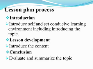 Lesson plan process
Introduction
Introduce self and set conducive learning
environment including introducing the
topic
Lesson development
Introduce the content
Conclusion
Evaluate and summarize the topic
 