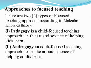 Approaches to focused teaching
There are two (2) types of Focused
teaching approach according to Malcolm
Knowles theory;
(i) Pedagogy is a child-focused teaching
approach i.e. the art and science of helping
kids learn.
(ii) Andragogy an adult-focused teaching
approach i.e. is the art and science of
helping adults learn.
 