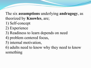 The six assumptions underlying andragogy, as
theorized by Knowles, are;
1) Self-concept
2) Experience
3) Readiness to learn depends on need
4) problem centered focus,
5) internal motivation,
6) adults need to know why they need to know
something
 