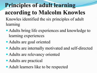 Principles of adult learning
according to Malcolm Knowles
Knowles identified the six principles of adult
learning
 Adults bring life experiences and knowledge to
learning experiences
 Adults are goal oriented
 Adults are internally motivated and self-directed
 Adults are relevancy oriented
 Adults are practical
 Adult learners like to be respected
 