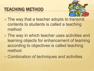 TEACHING METHOD

 The way that a teacher adopts to transmit
  contents to students is called a teaching
  method
 The way in which teacher uses activities and
  learning objects for enhancement of learning
  according to objectives is called teaching
  method
 Combination of techniques and activities
 