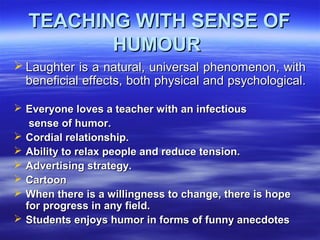 TEACHING WITH SENSE OFTEACHING WITH SENSE OF
HUMOURHUMOUR
 Laughter is a natural, universal phenomenon, withLaughter is a natural, universal phenomenon, with
beneficial effects, both physical and psychological.beneficial effects, both physical and psychological.
 Everyone loves a teacher with an infectiousEveryone loves a teacher with an infectious
sense of humor.sense of humor.
 Cordial relationship.Cordial relationship.
 Ability to relax people and reduce tension.Ability to relax people and reduce tension.
 Advertising strategy.Advertising strategy.
 CartoonCartoon
 When there is a willingness to change, there is hopeWhen there is a willingness to change, there is hope
for progress in any field.for progress in any field.
 Students enjoys humor in forms of funny anecdotesStudents enjoys humor in forms of funny anecdotes
 