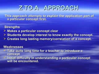 Z TO A APPROACHZ TO A APPROACH
This approach attempts to explain the application part ofThis approach attempts to explain the application part of
a particular concept first.a particular concept first.
StrengthsStrengths
 Makes a particular concept clearMakes a particular concept clear
 Students develop interest to know exactly the concept.Students develop interest to know exactly the concept.
 Creates long lasting memory/correlation of a concept.Creates long lasting memory/correlation of a concept.
WeaknessesWeaknesses
 Take quite long time for a teacher to introduce aTake quite long time for a teacher to introduce a
conceptconcept
 Initial difficulty in understanding a particular conceptInitial difficulty in understanding a particular concept
will be encountered.will be encountered.
 