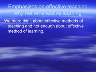 Emphasizes on effective teaching
why not on effective learning
We more think about effective methods of
teaching and not enough about effective
method of learning.
 