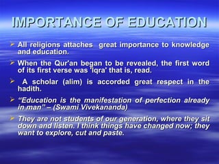 IMPORTANCE OF EDUCATIONIMPORTANCE OF EDUCATION
 All religions attaches great importance to knowledgeAll religions attaches great importance to knowledge
and education.and education.
 When the Qur'an began to be revealed, the first wordWhen the Qur'an began to be revealed, the first word
of its first verse was 'Iqra' that is, read.of its first verse was 'Iqra' that is, read.
 A scholar (alim) is accorded great respect in theA scholar (alim) is accorded great respect in the
hadith.hadith.
 ““Education is the manifestation of perfection alreadyEducation is the manifestation of perfection already
in man” – (Swami Vivekananda)in man” – (Swami Vivekananda)
 They are not students of our generation, where they sitThey are not students of our generation, where they sit
down and listen. I think things have changed now; theydown and listen. I think things have changed now; they
want to explore, cut and paste.want to explore, cut and paste.
 