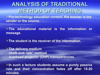 Pre-technology education context, the teacher is the
sender or the source.
The educational material is the information or
message.
The student is the receiver of the information.
The delivery medium
chalk-and- talk” method
overhead projector (OHP) transparencies.
In such a lecture students assume a purely passive
role and their concentration fades off after 15-20
minutes.
ANALYSIS OF TRADITIONALANALYSIS OF TRADITIONAL
METHOD OF TEACHINGMETHOD OF TEACHING
 