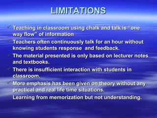 LIMITATIONSLIMITATIONS
 Teaching in classroom using chalk and talk is “oneTeaching in classroom using chalk and talk is “one
way flow” of informationway flow” of information
 Teachers often continuously talk for an hour withoutTeachers often continuously talk for an hour without
knowing students response and feedback.knowing students response and feedback.
 The material presented is only based on lecturer notesThe material presented is only based on lecturer notes
and textbooks.and textbooks.
 There is insufficient interaction with students inThere is insufficient interaction with students in
classroom.classroom.
 More emphasis has been given on theory without anyMore emphasis has been given on theory without any
practical and real life time situations.practical and real life time situations.
 Learning from memorization but not understanding.Learning from memorization but not understanding.
 