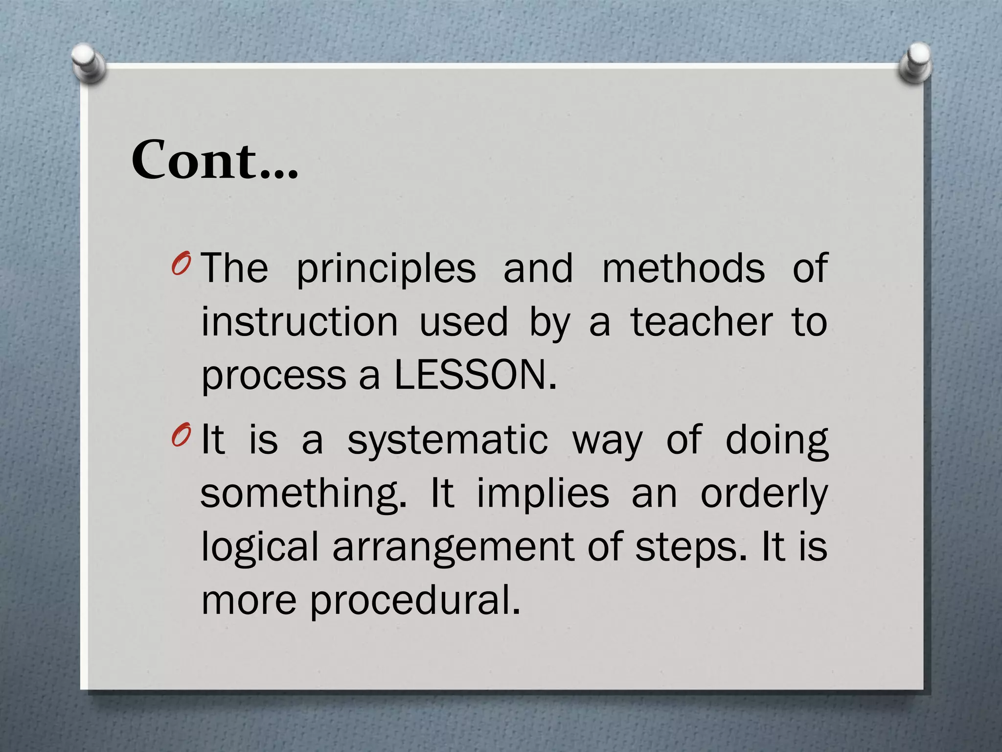 Cont…
O The principles and methods of
instruction used by a teacher to
process a LESSON.
O It is a systematic way of doing
something. It implies an orderly
logical arrangement of steps. It is
more procedural.
 