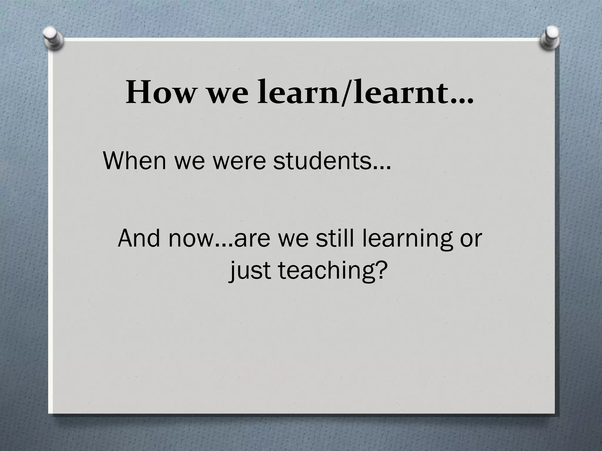 How we learn/learnt…
When we were students…
And now…are we still learning or
just teaching?
 