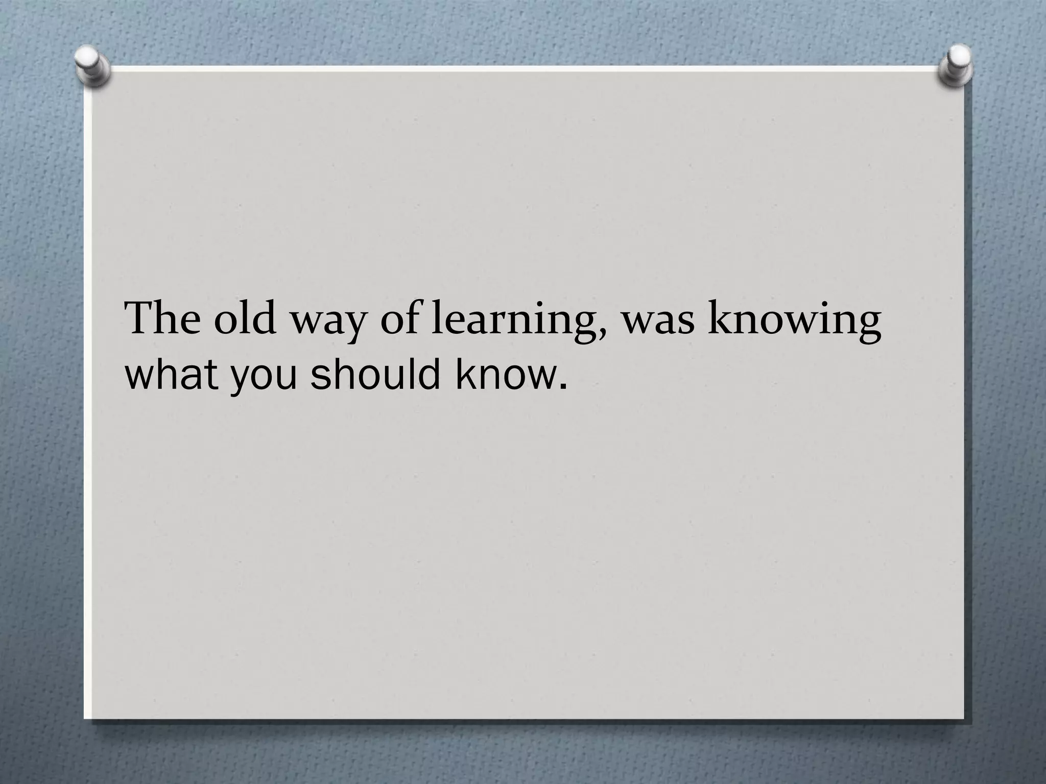 The old way of learning, was knowing
what you should know.
 