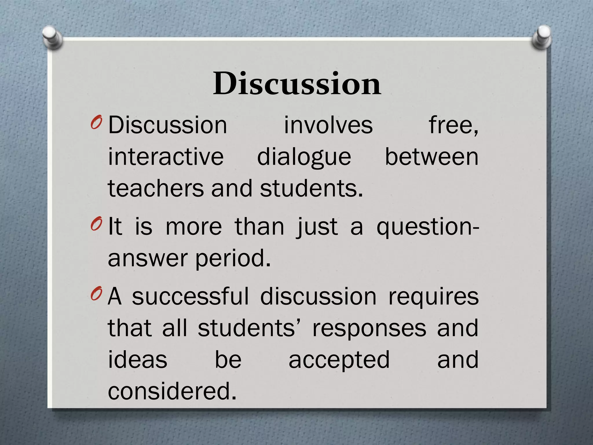 Discussion
O Discussion involves free,
interactive dialogue between
teachers and students.
O It is more than just a question-
answer period.
O A successful discussion requires
that all students’ responses and
ideas be accepted and
considered.
 