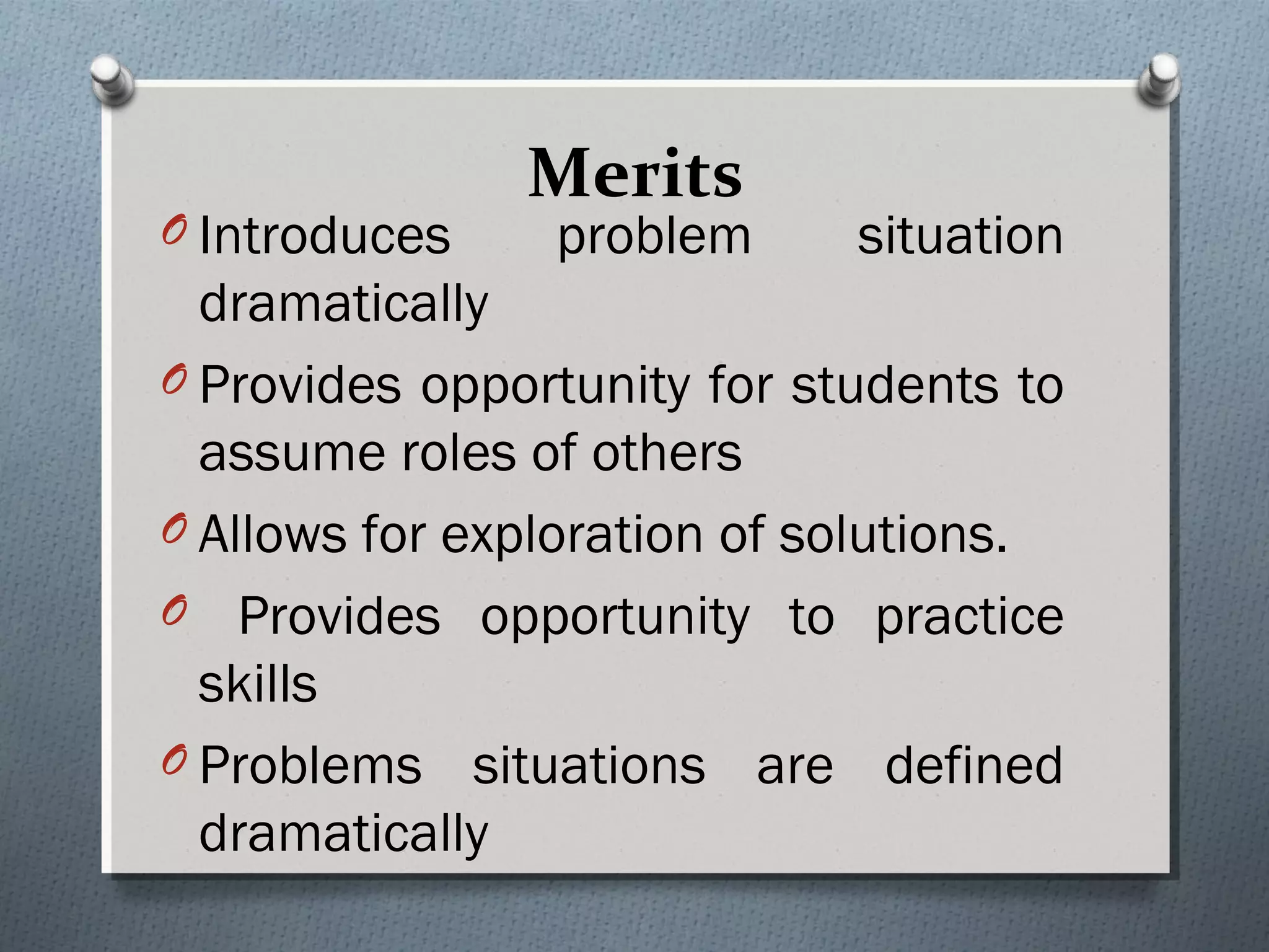 Merits
O Introduces problem situation
dramatically
O Provides opportunity for students to
assume roles of others
O Allows for exploration of solutions.
O Provides opportunity to practice
skills
O Problems situations are defined
dramatically
 