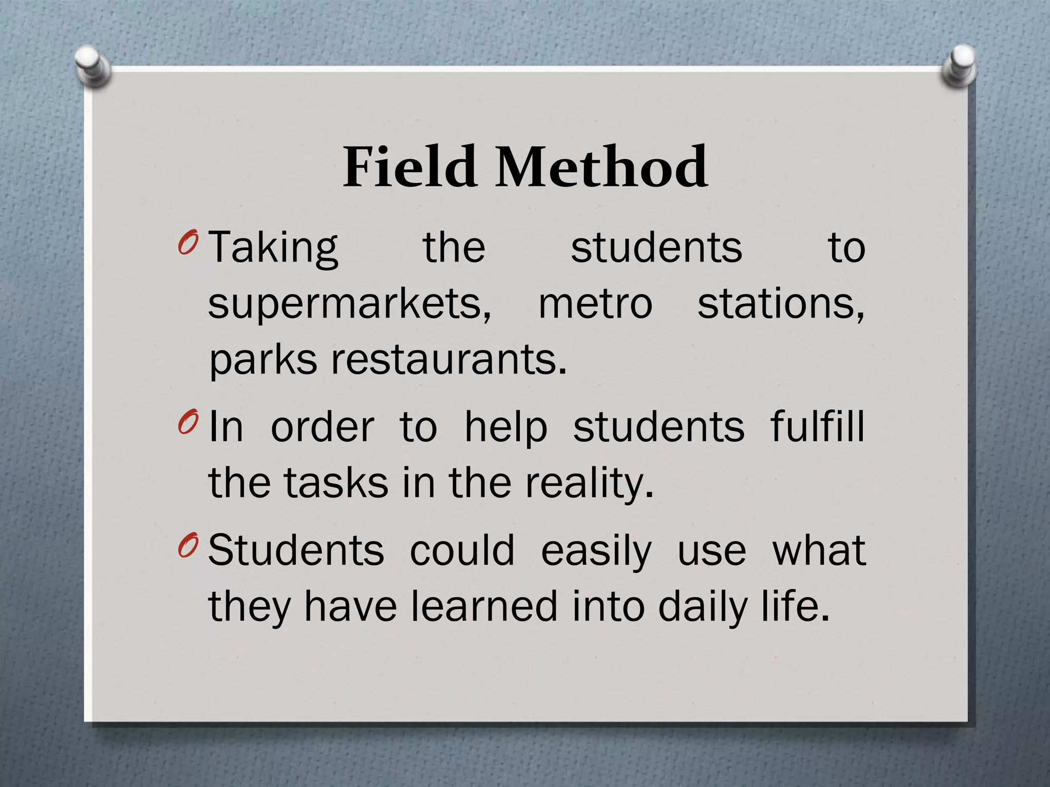 Field Method
O Taking the students to
supermarkets, metro stations,
parks restaurants.
O In order to help students fulfill
the tasks in the reality.
O Students could easily use what
they have learned into daily life. 
 